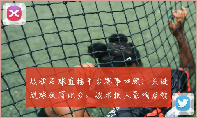 战旗足球直播平台赛事回顾：关键进球改写比分，战术换人影响后续赛程与积分争夺