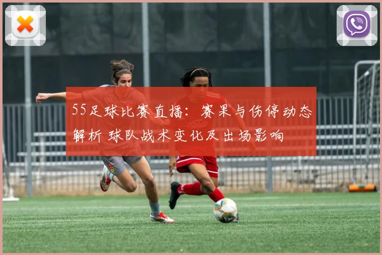 55足球比赛直播：赛果与伤停动态解析 球队战术变化及出场影响