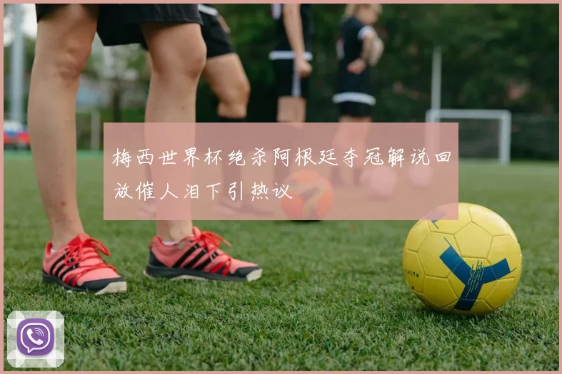 梅西世界杯绝杀阿根廷夺冠解说回放催人泪下引热议