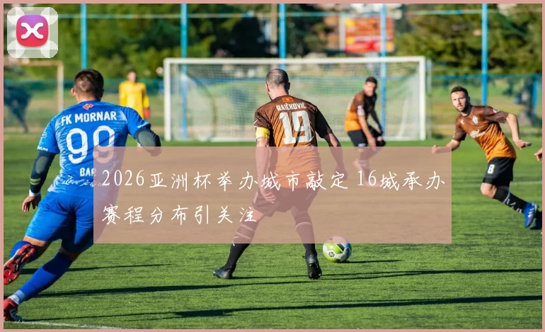 2026亚洲杯举办城市敲定 16城承办赛程分布引关注