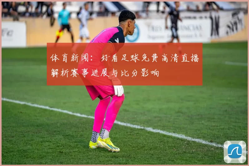 体育新闻：好看足球免费高清直播解析赛事进展与比分影响