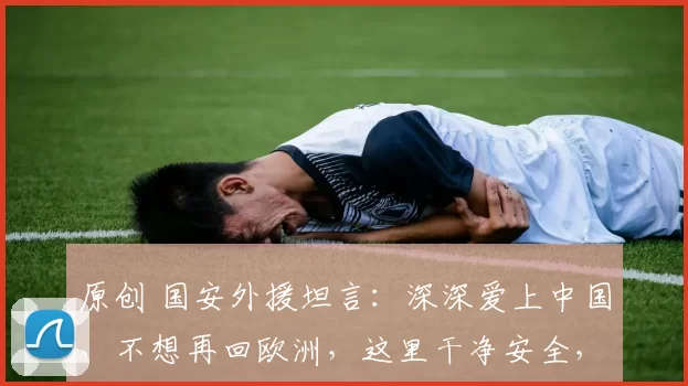 原创 国安外援坦言：深深爱上中国，不想再回欧洲，这里干净安全，手机也从未丢过