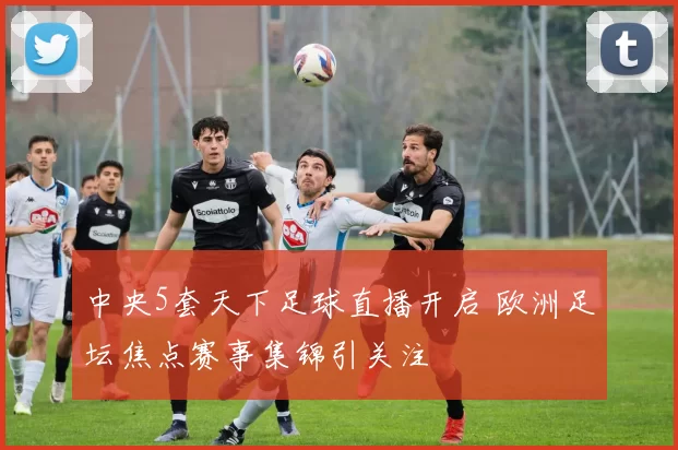 中央5套天下足球直播开启 欧洲足坛焦点赛事集锦引关注