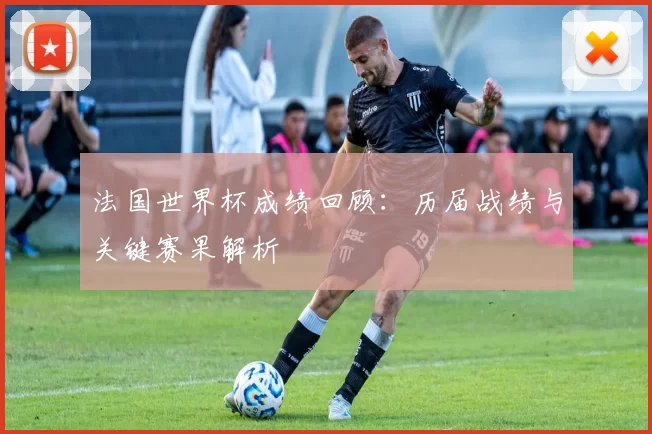 法国世界杯成绩回顾：历届战绩与关键赛果解析