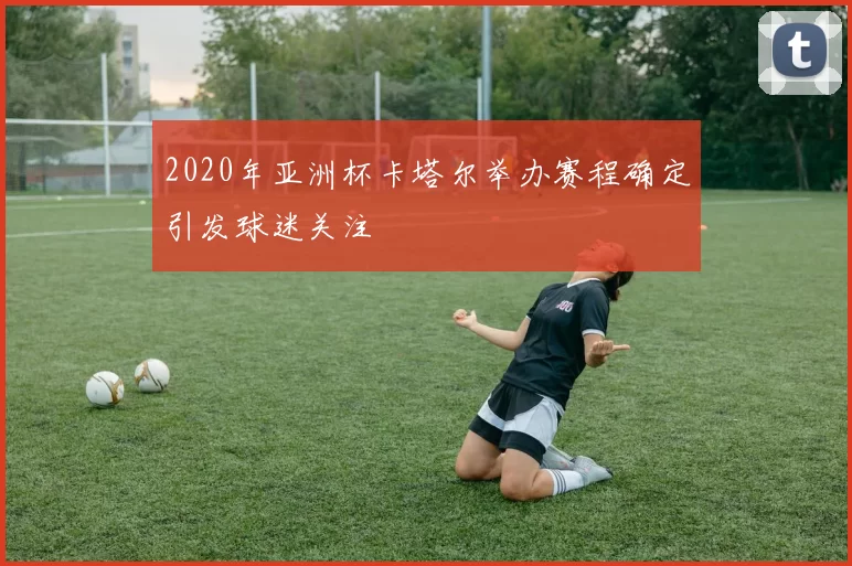 2020年亚洲杯卡塔尔举办赛程确定引发球迷关注