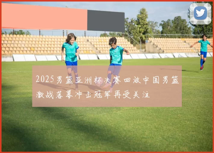 2025男篮亚洲杯决赛回放中国男篮激战落幕冲击冠军再受关注