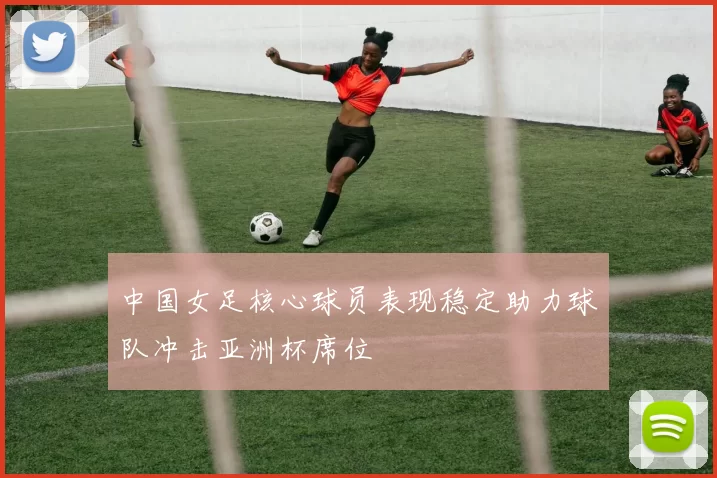 中国女足核心球员表现稳定助力球队冲击亚洲杯席位