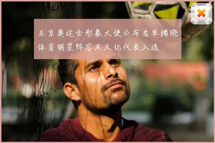 东京奥运会形象大使公布名单揭晓体育明星阵容及文化代表入选