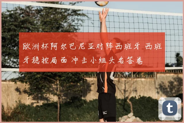欧洲杯阿尔巴尼亚对阵西班牙 西班牙稳控局面 冲击小组头名答卷
