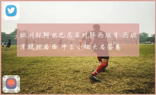 欧洲杯阿尔巴尼亚对阵西班牙 西班牙稳控局面 冲击小组头名答卷