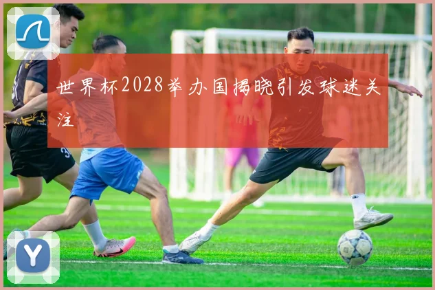 世界杯2028举办国揭晓引发球迷关注